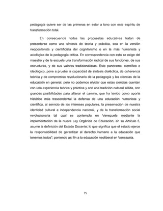 pedagogía quiere ser de las primeras en estar a tono con este espíritu de
transformación total.
En consecuencia todas las propuestas educativas tratan de
presentarse como una síntesis de teoría y práctica, sea en la versión
neopositivista y cientificista del cognitivismo o en la más humanista y
axiológica de la pedagogía crítica. En correspondencia con esto se exige del
maestro y de la escuela una transformación radical de sus funciones, de sus
estructuras, y de sus valores tradicionalistas. Este panorama, científico e
ideológico, pone a prueba la capacidad de síntesis dialéctica, de coherencia
teórica y de compromiso revolucionario de la pedagogía y las ciencias de la
educación en general, pero no podemos olvidar que estas ciencias cuentan
con una experiencia teórica y práctica y con una tradición cultural sólida, con
grandes posibilidades para allanar el camino, que ha tenido como aporte
histórico más trascendental la defensa de una educación humanista y
científica, al servicio de los intereses populares, la preservación de nuestra
identidad cultural e independencia nacional, y de la transformación social
revolucionaria tal cual se contempla en Venezuela mediante la
implementación de la nueva Ley Orgánica de Educación, en su Artículo 5,
asume la definición del Estado Docente; lo que significa que el estado ejerce
la responsabilidad de garantizar el derecho humano a la educación que
tenemos todos"; poniendo así fin a la educación neoliberal en Venezuela.
75
 