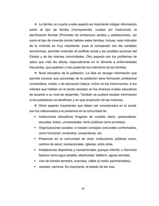  La familia; en cuanto a este aspecto es importante indagar información
sobre el tipo de familia (monoparental, nuclear y/o tradicional), la
planificación familiar (Promedio de embarazos adultos y adolescentes), así
como el tipo de vivienda donde habitan estas familias. Incluso, este indicador
de la vivienda es muy importante, pues al compararlo con las variables
económicas, permiten entender el conflicto social y las posibles acciones del
Estado y de las mismas comunidades. Otro aspecto son los problemas de
salud que más les afecta, especialmente en lo atinente a enfermedades
frecuentes, que padecen o han padecido los miembros de las familias.
 Nivel educativo de la población. La idea es recoger información que
permita conocer qué porcentaje de la población tiene formación profesional
universitaria, media, o de educación básica. Incluir en los instrumentos, si los
infantes que habitan en el sector estudian en los diversos niveles educativos
de acuerdo a su nivel de desarrollo. También se pudiera recabar información
si los pobladores se benefician y en qué proporción de las misiones.
 Otros aspecto importantes que deben ser considerados en lo social,
son los relacionados a la presencia en la comunidad de:
 Instituciones educativas (hogares de cuidado diario, preescolares,
escuelas, liceos, universidades, tanto públicas como privadas).
 Organizaciones sociales: si existen consejos comunales conformados,
cómo funcionan; sindicatos; cooperativas, etc.
 Presencia en la comunidad de otras instituciones públicas como:
centros de salud, recreacionales, iglesias, entre otras.
 Instalaciones deportivas y recreacionales (parque infantil). o Servicios
básicos como agua potable, electricidad, teléfono, aguas servidas,
 vías de tránsito terrestre, avenidas, calles (si están pavimentadas),
 veredas, caminos. Es importante, el estado de las vías.
82
 