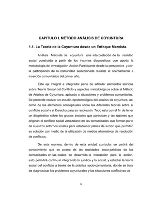 CAPITULO I. MÉTODO ANÁLISIS DE COYUNTURA
1.1. La Teoría de la Coyuntura desde un Enfoque Marxista.
Análisis Marxista de coyuntura una interpretación de la realidad
social construida a partir de los insumos diagnósticos que aporta la
metodología de Investigación Acción Participante desde la perspectiva y con
la participación de la comunidad seleccionada durante el acercamiento e
inserción comunitarios del primer año.
Este eje integral e integrador parte de articular elementos teóricos
sobre Teoría Social del Conflicto y aspectos metodológicos sobre el Método
de Análisis de Coyuntura, aplicado a situaciones y problemas comunitarios.
Se pretende realizar un estudio epistemológico del análisis de coyuntura, así
como de los elementos conceptuales sobre las diferentes teorías sobre el
conflicto social y el Derecho para su resolución. Todo esto con el fin de tener
un diagnóstico sobre los grupos sociales que participan y las razones que
originan el conflicto social venezolano en las comunidades que forman parte
de nuestros entornos locales para establecer planes de acción que permitan
su solución por medio de la utilización de medios alternativos de resolución
de conflictos.
De esta manera, dentro de esta unidad curricular se partirá del
conocimiento que se posee de las realidades socio-jurídicas de las
comunidades en las cuales se desarrolla la interacción para la acción,
esto permitirá continuar integrando lo jurídico y lo social, y estudiar la teoría
social del conflicto a través de la práctica socio-comunitaria, donde se trate
de diagnosticar los problemas coyunturales y las situaciones conflictivas de
6
 