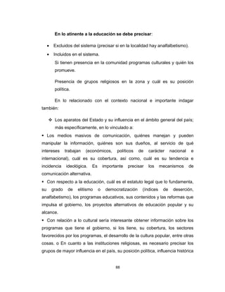 En lo atinente a la educación se debe precisar:
• Excluidos del sistema (precisar si en la localidad hay analfalbetismo).
• Incluidos en el sistema.
Si tienen presencia en la comunidad programas culturales y quién los
promueve.
Presencia de grupos religiosos en la zona y cuál es su posición
política.
En lo relacionado con el contexto nacional e importante indagar
también:
 Los aparatos del Estado y su influencia en el ámbito general del país;
más específicamente, en lo vinculado a:
 Los medios masivos de comunicación, quiénes manejan y pueden
manipular la información, quiénes son sus dueños, al servicio de qué
intereses trabajan (económicos, políticos de carácter nacional e
internacional), cuál es su cobertura, así como, cuál es su tendencia e
incidencia ideológica. Es importante precisar los mecanismos de
comunicación alternativa.
 Con respecto a la educación, cuál es el estatuto legal que lo fundamenta,
su grado de elitismo o democratización (índices de deserción,
analfabetismo), los programas educativos, sus contenidos y las reformas que
impulsa el gobierno, los proyectos alternativos de educación popular y su
alcance.
 Con relación a lo cultural sería interesante obtener información sobre los
programas que tiene el gobierno, si los tiene, su cobertura, los sectores
favorecidos por los programas, el desarrollo de la cultura popular, entre otras
cosas. o En cuanto a las instituciones religiosas, es necesario precisar los
grupos de mayor influencia en el país, su posición política, influencia histórica
88
 