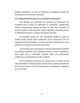 hipótesis establecida y se dará por finalizada la investigación sacando las
conclusiones que se estimen conveniente.
2.3.3. Aproximación de cómo se va a procesar la información.
Una aplicados los instrumento de recolección de información los
estudiante tiene la tarea de sistematizar la información, estableciendo
criterios pertinente para agrupar los datos, es decir que el análisis de
coyuntura exige un orden económico, político, ideológico, bajo esta premisas
se tabulara la encuestas, y cualquier otro registro de campo.
Es importante señalar que esta herramienta científica se aplica al
conflicto social, permite buscar información de las instituciones como el
Instituto Nacional de Estadística y el Banco Central de Venezuela, así como
también en los medios impresos, libros entre otros.
Las encuestas semi- estructurada se tabulará dependiendo del ámbito
que pertenece partiendo de los aspectos económicos como lo establece el
árbol social, toda la información recabada tendrá una jerarquización
cualitativa que se presentará en cuadro y gráficos.
Por la cantidad de información que requiere para un análisis de esta
categoría también es necesario buscar infamación en el ámbito internacional,
ya se sea por Internet o por otros medios para su interpretación y aplicación
en la comunidad.
95
 