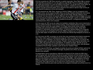 El 22 de noviembre de 1987 River remontó un partido impensado. Omar Palma falló un penal y
más tarde Boca se pondría 2-0, con dos goles de Jorge Rinaldi. Pero en el segundo tiempo lo
dio vuelta para ponerse 3-2 a poco de finalizar el encuentro, con gol del mismo Omar Palma. Al
final del partido el árbitro cobró un penal en favor de Boca, y dictaminó que luego de ser
pateado marcaba el final del partido. El tiro desde los doce pasos lo ejecutó Jorge Comas y lo
erró, pasando la pelota por encima del travesaño.
El 11 de diciembre de 1994, River, dirigido por Américo Gallego y que se consagraría como
campeón invicto, se dio el gusto de darle a Boca uno de las mayores exhibiciones de la historia
en la Bombonera derrotándolo por 3-0 con goles de Ariel Ortega, Marcelo Gallardo y Enzo
Francescoli. Con esa victoria, el conjunto millonario casi se aseguró el título al obligar a su único
rival en la lucha por el Apertura de 1994, San Lorenzo de Almagro, a ganar un partido pendiente
frente a Newell's. Finalmente San Lorenzo perdería el encuentro, consagrándose entonces
automáticamente a River como campeón.
El 23 de marzo de 1997 se dio otro clásico de resultados cambiantes. Boca vencía claramente a
River en el Monumental por 3-0 en el primer tiempo. Incluso Roberto Bonano le atajó un penal a
Roberto Pompei cuando las cosas estaban 2-0 y Diego Latorre perdió varias ocasiones
favorables para aumentar la diferencia. Cuando finalizaba el primer tiempo, Sergio Berti
conseguía un estimulante descuento para River. La reacción definitiva llegaría en el segundo
tiempo a través de un contragolpe de Facundo Villalba y finalizaría con un cabezazo sobre el
final de Celso Ayala. El duelo terminó con los hinchas de la Banda Roja festejando el heroico 3-
3.16
El 10 de marzo de 2002, se produjo uno de los hitos más importantes de la historia reciente de
River. River volvió a ganar en la Bombonera luego de 7 años y 9 meses sin triunfos como
visitante por un 3 a 0 lapidario. Con Ramón Ángel Díaz como director técnico, el conjunto del
Bajo Belgrano ganó con goles de Cambiasso, Coudet y, el gran final, la guinda del postre, uno
de los goles más preciosos de los superclásicos: "la vaselina de Rojas", llamado así por la
forma en que el balón pasa por encima del arquero y termina entrando al arco, obra del lateral
riverplatense Ricardo Rojas, apodado a partir de ese día "Vaselina" Rojas.
El 16 de mayo de 2004 River, que llegaba al partido dos puntos por debajo de Boca, gana en la
Bombonera 1-0 con gol de Fernando Cavenaghi. El partido le dio a River una ventaja que lo
llevaría a ser campeón.
El antepenúltimo de los superclásicos millonarios se disputó el 8 de octubre de 2006. Boca
venía de ganar todo, era el máximo favorito por su gran momento y el mal momento de River.
Sin embargo, las grandes actuaciones del juvenil Gonzalo Higuaín, quien convirtió un gol con el
taco de su pie derecho y otro eludiendo al arquero Aldo Bobadilla, y del santafesino Fernando
Belluschi, que habilitó a Ernesto Farías y marcó el tercer gol, le dieron la victoria por 3-1. Con
este triunfo, River logró terminar con el invicto de su rival de siempre. Estos tres puntos
perdidos fueron decisivos para evitar que Boca se consagrara tricampeón por primera vez en su
historia.
 