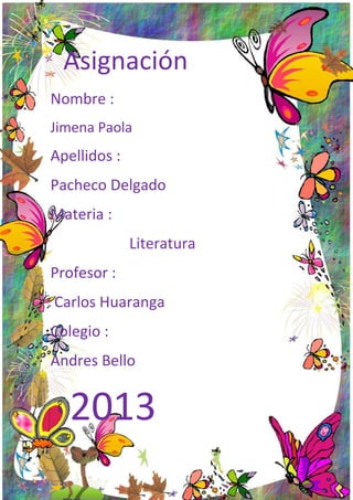 Asignación
Nombre :
Jimena Paola

Apellidos :
Pacheco Delgado
Materia :
Literatura
Profesor :
Carlos Huaranga
Colegio :
Andres Bello

2013

 