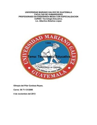 UNIVERSIDAD MARIANO GALVEZ DE GUATEMALA
FACULTAD DE HUMANIDADES
PROFESORADO EN ENSEÑANZA MEDIA CON ESPECIALIZACION
CURSO: Tecnología Educativa.
Lic. Albertico Bolaños López

Tema: Tecnología Educativa.

Olimpia del Pilar Cardoza Reyes.
Carne: 56 71-1312080
4 de noviembre del 2013

 