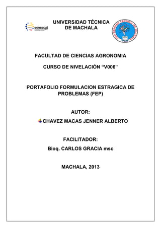 UNIVERSIDAD TÉCNICA
DE MACHALA

FACULTAD DE CIENCIAS AGRONOMIA
CURSO DE NIVELACIÓN “V006”

PORTAFOLIO FORMULACION ESTRAGICA DE
PROBLEMAS (FEP)

AUTOR:
CHAVEZ MACAS JENNER ALBERTO

FACILITADOR:
Bioq. CARLOS GRACIA msc

MACHALA, 2013

 