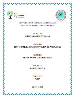 UNIVERSIDAD TECNICA DE MACHALA
SISTEMA DE NIVELACION Y ADMISION

FACULTAD
CIENCIAS AGROPECUARIAS

MODULO
FEP – FORMULACION ESTRATEGICA DE PROBLEMAS

NOMBRE
FRANK ANDRE GONZALEZ TORO

DOCENTE
CARLOS GARCIA

PARELELO
‘’V06’’

2013 – 2014

 