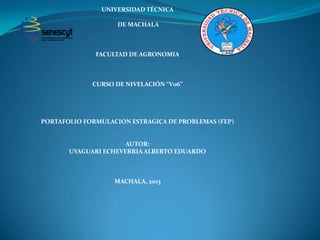 UNIVERSIDAD TÉCNICA
DE MACHALA

FACULTAD DE AGRONOMIA

CURSO DE NIVELACIÓN “V06”

PORTAFOLIO FORMULACION ESTRAGICA DE PROBLEMAS (FEP)

AUTOR:
UYAGUARI ECHEVERRIA ALBERTO EDUARDO

MACHALA, 2013

 