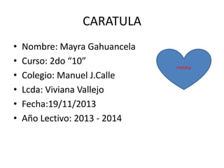 CARATULA
•
•
•
•
•
•

Nombre: Mayra Gahuancela
Curso: 2do “10”
Colegio: Manuel J.Calle
Lcda: Viviana Vallejo
Fecha:19/11/2013
Año Lectivo: 2013 - 2014

melany

 
