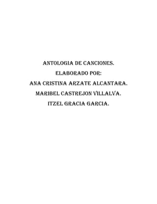 ANTOLOGIA DE CANCIONES.
ELABORADO POR:
ANA CRISTINA ARZATE ALCANTARA.
MARIBEL CASTREJON VILLALVA.
ITZEL GRACIA GARCIA.
 