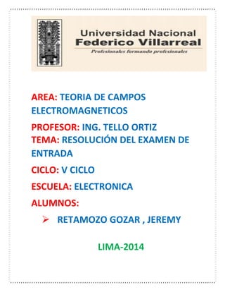 AREA: TEORIA DE CAMPOS
ELECTROMAGNETICOS
PROFESOR: ING. TELLO ORTIZ
TEMA: RESOLUCIÓN DEL EXAMEN DE
ENTRADA
CICLO: V CICLO
ESCUELA: ELECTRONICA
ALUMNOS:
 RETAMOZO GOZAR , JEREMY
LIMA-2014
 
