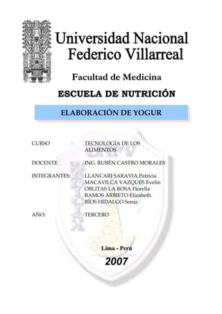 FFaaccuullttaadd ddee MMeeddiicciinnaa 
EESSCCUUEELLAA DDEE NNUUTTRRIICCIIÓÓNN 
ELABORACIÓN DE YOGUR 
CURSO : TECNOLOGÍA DE LOS 
ALIMENTOS 
DOCENTE : ING. RUBÉN CASTRO MORALES 
INTEGRANTES: LLANCARI SARAVIA Patricia 
MACAVILCA VAZQUES Evelin 
OBLITAS LA ROSA Fiorella 
RAMOS ARBIETO Elizabeth 
RÍOS HIDALGO Sonia 
AÑO: TERCERO 
LLiimmaa -- PPeerrúú 
2007 
 