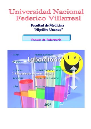 FFaaccuullttaadd ddee MMeeddiicciinnaa 
““HHiippóólliittoo UUnnaannuuee”” 
EEssccuueellaa ddee EEnnffeerrmmeerrííaa 
TEMA : PERFIL LIPÍDICO 
CURSO : BIOQUÍMICA 
ALUMNA : CALDERÓN CHOCCATA ELENA FLORA 
DOCENTE : GUADALUPE DARRIGO 
AÑO : PRIMERO 
2007 
 