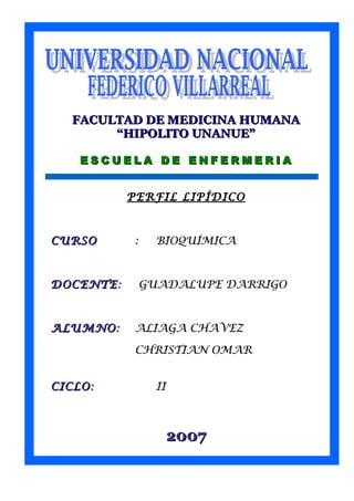 Ksfvmdfdfbsdbdfbmdbmdbdsbdbsbm 
FACULTAD DDEE MMEEDDIICCIINNAA HHUUMMAANNAA 
““HHIIPPOOLLIITTOO UUNNAANNUUEE”” 
EE SSCCUUEE LL AA DD EE EENNFF EERRMMEERR IIAA 
PPEERRFFIILL LLIIPPÍÍDDIICCOO 
CCUURRSSOO :: BBIIOOQQUUÍÍMMIICCAA 
DDOOCCEENNTTEE:: GGUUAADDAALLUUPPEE DDAARRRRIIGGOO 
AALLUUMMNNOO:: AALLIIAAGGAA CCHHAAVVEEZZ 
CCHHRRIISSTTIIAANN OOMMAARR 
CCIICCLLOO:: IIII 
22000077 
 