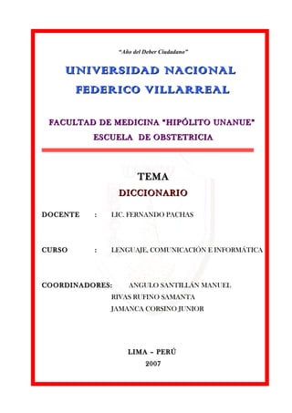 “Año del Deber Ciudadano” 
UNIVERSIDAD NNAACCIIOONNAALL 
FFEEDDEERRIICCOO VVIILLLLAARRRREEAALL 
FFAACCUULLTTAADD DDEE MMEEDDIICCIINNAA ““HHIIPPÓÓLLIITTOO UUNNAANNUUEE”” 
EESSCCUUEELLAA DDEE OOBBSSTTEETTRRIICCIIAA 
TTEEMMAA 
DDIICCCCIIOONNAARRIIOO 
DDOOCCEENNTTEE :: LLIICC.. FFEERRNNAANNDDOO PPAACCHHAASS 
CCUURRSSOO :: LLEENNGGUUAAJJEE,, CCOOMMUUNNIICCAACCIIÓÓNN EE IINNFFOORRMMÁÁTTIICCAA 
CCOOOORRDDIINNAADDOORREESS:: AANNGGUULLOO SSAANNTTIILLLLÁÁNN MMAANNUUEELL 
RRIIVVAASS RRUUFFIINNOO SSAAMMAANNTTAA 
JJAAMMAANNCCAA CCOORRSSIINNOO JJUUNNIIOORR 
LLIIMMAA –– PPEERRÚÚ 
22000077 
 
