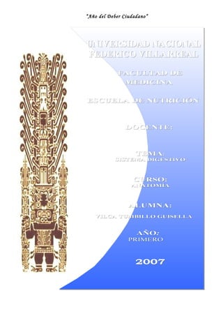 “Año del Deber Ciudadano” 
UUNNIIVVEERRSSIIDDAADD NNAACCIIOONNAALL 
FFEEDDEERRIICCOO VVIILLLLAARRRREEAALL 
FFAACCUULLTTAADD DDEE 
MMEEDDIICCIINNAA 
EESSCCUUEELLAA DDEE NNUUTTRRIICCIIÓÓNN 
DDOOCCEENNTTEE:: 
TTEEMMAA:: 
SSIISSTTEEMMAA DDIIGGEESSTTIIVVOO 
CCUURRSSOO:: 
AANNAATTOOMMÍÍAA 
AALLUUMMNNAA:: 
VVIILLCCAA TTUUMMBBIILLLLOO GGUUIISSEELLLLAA 
AAÑÑOO:: 
PPRRIIMMEERROO 
22000077 
 