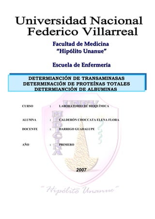 FFaaccuullttaadd ddee MMeeddiicciinnaa 
““HHiippóólliittoo UUnnaannuuee”” 
EEssccuueellaa ddee EEnnffeerrmmeerrííaa 
DETERMIANCIÓN DE TRANSAMINASAS 
DETERMINACIÓN DE PROTEÍNAS TOTALES 
DETERMIANCIÓN DE ALBUMINAS 
CURSO : LABORATORIO DE BIOQUÍMICA 
ALUMNA : CALDERÓN CHOCCATA ELENA FLORA 
DOCENTE : DARRIGO GUADALUPE 
AÑO : PRIMERO 
2007 
 