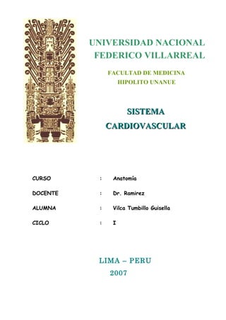 UNIVERSIDAD NACIONAL 
FEDERICO VILLARREAL 
FACULTAD DE MEDICINA 
HIPOLITO UNANUE 
SSIISSTTEEMMAA 
CCAARRDDIIOOVVAASSCCUULLAARR 
CURSO : Anatomía 
DOCENTE : Dr. Ramirez 
ALUMNA : Vilca Tumbillo Guisella 
CICLO : I 
LIMA – PERU 
2007 
 