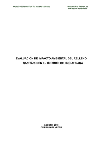 PROYECTO CONSTRUCCION DEL RELLENO SANITARIO MUNICIPALIDAD DISTRITAL DE 
SANTIAGO DE QUIRAHUARA 
EVALUACIÓN DE IMPACTO AMBIENTAL DEL RELLENO 
SANITARIO EN EL DISTRITO DE QUIRAHUARA 
AGOSTO 2010 
QUIRAHUARA - PERU 
