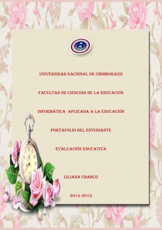 UNIVERSIDAD NACIONAL DE CHIMBORAZO
FACULTAD DE CIENCIAS DE LA EDUCACIÓN
INFORMÁTICA APLICADA A LA EDUCACIÓN
PORTAFOLIO DEL ESTUDIANTE
EVALUACIÓN EDUCATIVA
LILIANA CHARCO
2014-2015