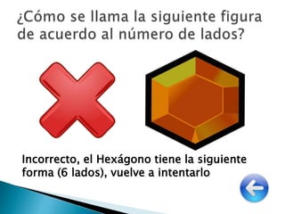 Incorrecto, el Hexágono tiene la siguiente
forma (6 lados), vuelve a intentarlo