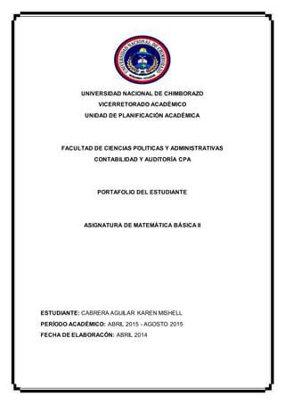 UNIVERSIDAD NACIONAL DE CHIMBORAZO
VICERRETORADO ACADÈMICO
UNIDAD DE PLANIFICACIÓN ACADÉMICA
FACULTAD DE CIENCIAS POLITICAS Y ADMINISTRATIVAS
CONTABILIDAD Y AUDITORÍA CPA
PORTAFOLIO DEL ESTUDIANTE
ASIGNATURA DE MATEMÁTICA BÁSICA II
ESTUDIANTE: CABRERA AGUILAR KAREN MISHELL
PERÍODO ACADÉMICO: ABRIL 2015 - AGOSTO 2015
FECHA DE ELABORACÓN: ABRIL 2014
 