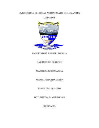 UNIVERSIDAD REGIONAL AUTONOMA DE DE LOS ANDES
"UNIANDES"
FACULTAD DE JURISPRUDENCIA
CARRERA DE DERECHO
MATERIA: INFORMATICA
AUTOR: FERNADA BETÚN
SEMESTRE: PRIMERO
OCTUBRE 2015 - MARZO 2016
RIOBAMBA
 