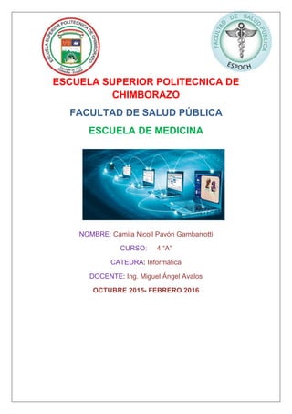 ESCUELA SUPERIOR POLITECNICA DE
CHIMBORAZO
FACULTAD DE SALUD PÚBLICA
ESCUELA DE MEDICINA
NOMBRE: Camila Nicoll Pavón Gambarrotti
CURSO: 4 “A”
CATEDRA: Informática
DOCENTE: Ing. Miguel Ángel Avalos
OCTUBRE 2015- FEBRERO 2016
 