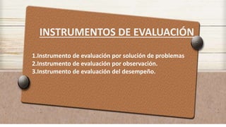 INSTRUMENTOS DE EVALUACIÓN
1.Instrumento de evaluación por solución de problemas
2.Instrumento de evaluación por observación.
3.Instrumento de evaluación del desempeño.
 