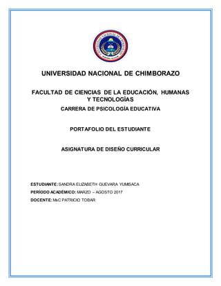 UNIVERSIDAD NACIONAL DE CHIMBORAZO
FACULTAD DE CIENCIAS DE LA EDUCACIÓN, HUMANAS
Y TECNOLOGÌAS
CARRERA DE PSICOLOGÍA EDUCATIVA
PORTAFOLIO DEL ESTUDIANTE
ASIGNATURA DE DISEÑO CURRICULAR
ESTUDIANTE:SANDRA ELIZABETH GUEVARA YUMISACA
PERÍODO ACADÉMICO: MARZO – AGOSTO 2017
DOCENTE:MsC PATRICIO TOBAR
 