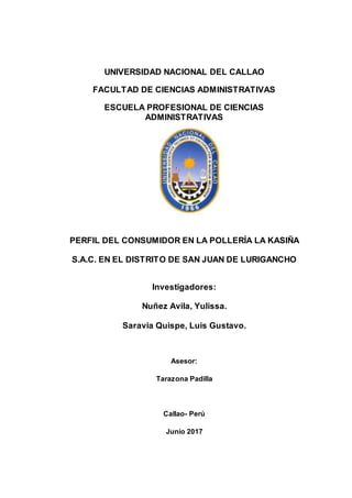 UNIVERSIDAD NACIONAL DEL CALLAO
FACULTAD DE CIENCIAS ADMINISTRATIVAS
ESCUELA PROFESIONAL DE CIENCIAS
ADMINISTRATIVAS
PERFIL DEL CONSUMIDOR EN LA POLLERÍA LA KASIÑA
S.A.C. EN EL DISTRITO DE SAN JUAN DE LURIGANCHO
Investigadores:
Nuñez Avila, Yulissa.
Saravia Quispe, Luis Gustavo.
Asesor:
Tarazona Padilla
Callao- Perú
Junio 2017
 