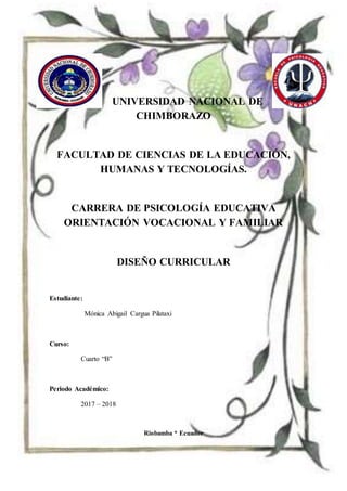 UNIVERSIDAD NACIONAL DE
CHIMBORAZO
FACULTAD DE CIENCIAS DE LA EDUCACIÓN,
HUMANAS Y TECNOLOGÍAS.
CARRERA DE PSICOLOGÍA EDUCATIVA
ORIENTACIÓN VOCACIONAL Y FAMILIAR
DISEÑO CURRICULAR
Estudiante:
Mónica Abigail Cargua Pilataxi
Curso:
Cuarto “B”
Periodo Académico:
2017 – 2018
Riobamba * Ecuador
 