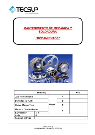 ESPECIALIDAD
PROGRAMA DE FORMACIÓN REGULAR
Alumno(s) Nota
Jara Trelles Clinton
Grupo
A
Bello Moncca Andy B
Quispe Mamani Ivan B
Mendoza Chacón Bismar
B
Especialidad C-2
Ciclo II
Fecha de entrega
MANTENIMIENTO DE MECANICA Y
SOLDADURA
“RODAMIENTOS”
 