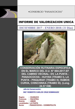 •CONSORCIO “PANAOCOCHA”
INFORME DE VALORIZACION UNICA
CONSERVACIÓN RUTINARIA ESPECIFICA
EN EL MARCO DEL D.U. N° 004-2017-EF
DEL CAMINO VECINAL: DV. LA PUNTA -
PANAOCOCHA - HUIYAN (TRAMO I), LA
PUNTA - PINQUIRAY (TRAMO II); RAMOS
CURVA, CHINCHINKA (TRAMO III). (Long.
24.57 KM)
Jefe de Conservación:
ING° ROBERTO CARLOS CRUZ DOMINGUEZ
Región : HUANUCO
Provincia : PACHITEA
Distrito : UMARI
Localidades : LA PUNTA
Sector : PANAOCOCHA – COSMOPOLITA
 