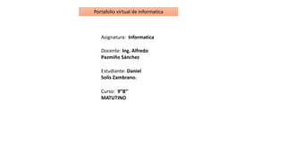 Portafolio virtual de informatica
Asignatura: Informatica
Docente: Ing. Alfredo
Pazmiño Sánchez
Estudiante: Daniel
Solis Zambrano.
Curso: 9”B’’
MATUTINO
 
