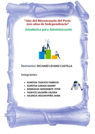 Instructor: RICHARD LEVANO CASTILLA
Integrantes:
 ALMEYDA TASAYCO FABRICIO
 ALMEYDA CARAZA NAOMY
 RODRIGUES MOZOMBITE PITER
 TASAYCO SALDAÑA VALERIA
 VALENCIA MUCHAYPIÑA JAIME
2021
Estadística para Administración
“Año del Bicentenario del Perú:
200 años de Independencia”
 