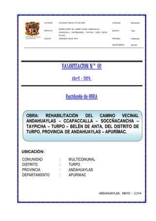 LICITACION : LICITACION PUBLICA Nº 07-2013-MPA LOCALIDAD : Multicomunal
PROYECTO :
REHABILITACIÓN DEL CAMINO VECINAL ANDAHUAYLAS –
CCAPACCALLA – SOCCÑACANCHA – TAYPICHA – TURPO – BELÉN
DE ANTA.
DISTRITO : Turpo
EJECUTA : CONSORCIO BELEN ANTA PROVINCIA : Andahuaylas
DEPARTAMENTO : Apurímac
VALORIZACION N° 01
Abril – 2014.
Residente de OBRA
UBICACIÓN:
COMUNIDAD : MULTICOMUNAL
DISTRITO : TURPO
PROVINCIA : ANDAHUAYLAS
DEPARTAMENTO : APURIMAC
ANDAHUAYLAS, MAYO - 2,014
OBRA: REHABILITACIÓN DEL CAMINO VECINAL
ANDAHUAYLAS – CCAPACCALLA – SOCCÑACANCHA –
TAYPICHA – TURPO – BELÉN DE ANTA, DEL DISTRITO DE
TURPO, PROVINCIA DE ANDAHUAYLAS – APURÍMAC.
 