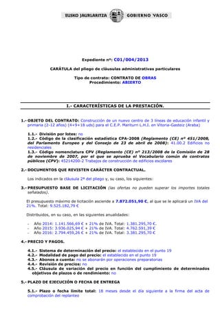 Expediente nº: C01/004/2013
CARÁTULA del pliego de cláusulas administrativas particulares
Tipo de contrato: CONTRATO DE OBRAS
Procedimiento: ABIERTO
I.- CARACTERÍSTICAS DE LA PRESTACIÓN.
1.- OBJETO DEL CONTRATO: Construcción de un nuevo centro de 3 líneas de educación infantil y
primaria (2-12 años) (4+9+18 uds) para el C.E.P. Mariturri L.H.I. en Vitoria-Gasteiz (Araba)
1.1.- División por lotes: no
1.2.- Código de la clasificación estadística CPA-2008 (Reglamento (CE) nº 451/2008,
del Parlamento Europeo y del Consejo de 23 de abril de 2008): 41.00.2 Edificios no
residenciales
1.3.- Código nomenclatura CPV (Reglamento (CE) nº 213/2008 de la Comisión de 28
de noviembre de 2007, por el que se aprueba el Vocabulario común de contratos
públicos (CPV): 45214200-2 Trabajos de construcción de edificios escolares
2.- DOCUMENTOS QUE REVISTEN CARÁCTER CONTRACTUAL.
Los indicados en la cláusula 2ª del pliego y, su caso, los siguientes:
3.- PRESUPUESTO BASE DE LICITACIÓN (las ofertas no pueden superar los importes totales
señalados).
El presupuesto máximo de licitación asciende a 7.872.051,90 €, al que se le aplicará un IVA del
21%. Total: 9.525.182,79 €
Distribuidos, en su caso, en las siguientes anualidades:
- Año 2014: 1.141.566,69 € + 21% de IVA. Total: 1.381.295,70 €.
- Año 2015: 3.936.025,94 € + 21% de IVA. Total: 4.762.591,39 €
- Año 2016: 2.794.459,26 € + 21% de IVA. Total: 3.381.295,70 €
4.- PRECIO Y PAGOS.
4.1.- Sistema de determinación del precio: el establecido en el punto 19
4.2.- Modalidad de pago del precio: el establecido en el punto 19
4.3.- Abonos a cuenta: no se abonarán por operaciones preparatorias
4.4.- Revisión de precios: no
4.5.- Cláusula de variación del precio en función del cumplimiento de determinados
objetivos de plazos o de rendimiento: no
5.- PLAZO DE EJECUCIÓN O FECHA DE ENTREGA
5.1.- Plazo o fecha límite total: 18 meses desde el día siguiente a la firma del acta de
comprobación del replanteo
 