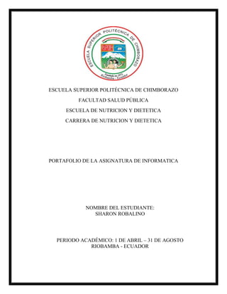 ESCUELA SUPERIOR POLITÉCNICA DE CHIMBORAZO
FACULTAD SALUD PÚBLICA
ESCUELA DE NUTRICION Y DIETETICA
CARRERA DE NUTRICION Y DIETETICA
PORTAFOLIO DE LA ASIGNATURA DE INFORMATICA
NOMBRE DEL ESTUDIANTE:
SHARON ROBALINO
PERIODO ACADÉMICO: 1 DE ABRIL – 31 DE AGOSTO
RIOBAMBA - ECUADOR
 
