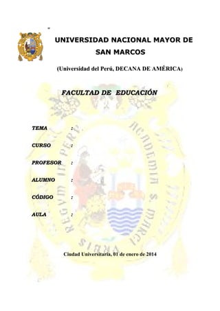 ””
UNIVERSIDAD NACIONAL MAYOR DEUNIVERSIDAD NACIONAL MAYOR DE
SAN MARCOSSAN MARCOS
(Universidad del Perú, DECANA DE AMÉRICA(Universidad del Perú, DECANA DE AMÉRICA))
FACULTAD DE EDUCACIÓNFACULTAD DE EDUCACIÓN
TEMATEMA ::
CURSOCURSO ::
PROFESORPROFESOR ::
ALUMNOALUMNO ::
CÓDIGOCÓDIGO ::
AULAAULA ::
Ciudad Universitaria, 01 de enero de 2014
 