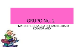 GRUPO No. 2
TEMA: PERFIL DE SALIDA DEL BACHILLERATO
ECUATORIANO
 
