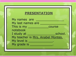 PRESENTATION
My names are _______________
My last names are ______________
This is my ___________course
notebook
I study at _______________school.
My teacher is Mrs. Anabel Montes.
My level is _____________.
My grade is ____________.