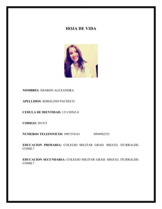 HOJA DE VIDA
NOMBRES: SHARON ALEXANDRA
APELLIDOS: ROBALINO PACHECO
CEDULA DE IDENTIDAD: 131130565-8
CODIGO: 201515
NUMEROS TELEFONICOS: 0987354161 0994982535
EDUCACION PRIMARIA: COLEGIO MILITAR GRAD. MIGUEL ITURRALDE-
COMIL7
EDUCACION SECUNDARIA: COLEGIO MILITAR GRAD. MIGUEL ITURRALDE-
COMIL7