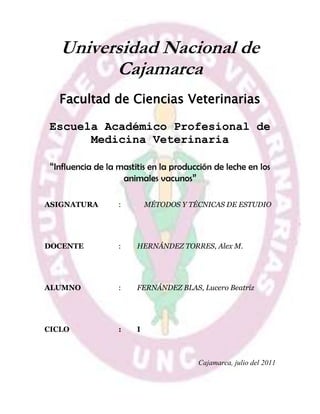 -405477-425342Universidad Nacional de Cajamarca <br />Facultad de Ciencias Veterinarias <br />Escuela Académico Profesional de Medicina Veterinaria <br />“Influencia de la mastitis en la producción de leche en los animales vacunos”<br />ASIGNATURA :    MÉTODOS Y TÉCNICAS DE ESTUDIO<br /> <br />DOCENTE:HERNÁNDEZ TORRES, Alex M. <br />ALUMNO :FERNÁNDEZ BLAS, Lucero Beatríz<br />CICLO:I<br />Cajamarca, julio del 2011<br />DEDICATORIA<br />“A mis padres y a Dios por guiar siempre mis pasos y no dejarme sola en ningún momento de mi vida y motivarme para llegar a alcanzar mis sueños”.La Autora<br />AGRADECIMIENTO<br />A mis padres y a mi profesor, por haberme afianzado a realizar un trabajo de esta magnitud, que me servirá de mucho para los siguientes ciclos o también para el desarrollo de mi tesis.<br />RESUMEN<br />El poder hablar de una de las enfermedades que está muy frecuente en nuestra ciudad, como la mastitis, es algo muy grato para mí, ya que puedo dar a conocer las causas de esta enfermedad, cuales son los tipos de esta enfermedad.<br />La mastitis es una enfermedad predominante en el ganado lechero y una de las más comunes, que afecta a nuestra industria lechera. Es una enfermedad muy compleja, que se puede definir, como la inflamación de una glándula mamaria, la cual se puede presentar en diferentes formas dentro del rango veterinario, en la forma clínica, su clínica y crónica.<br />Se caracteriza por diferentes cambios ya sea físicos o químicos de la glándula mamaria. Estos también pueden ser bacteriológicos en la leche, o en el tejido glandular de la ubre. El diagnóstico puede basarse en los diferentes signos clínicos como son: inflamación, dolor al tacto, fiebre, depresión y reducción de la producción láctea.<br />En este trabajo presentare, ¿Cómo influye la mastitis en la producción de leche en los vacunos?.<br />CAPITULO I<br />EL PROBLEMA<br />CAPITULO I<br />Titulo descriptivo del proyecto:<br />Influencia de la mastitis en la producción de leche en los animales vacunos<br />Formulación del problema:<br />¿En qué medida influye la mastitis en la producción de leche en los animales vacunos?<br />Objetivos de la investigación:<br />Determinar en qué grado la mastitis afecta a la producción de leche en los animales vacunos.<br />Determinar cuáles son las causas, por las cuales la mastitis afecta en la producción de leche en animales vacunos.<br />Justificación:<br />En el Perú hay un gran número de animales vacunos, que sufren por la enfermedad de la mastitis, ya que es una enfermedad infecciosa, de la cual ningún bovino hembra está libre de tenerla.<br />Es por esto es que en la actualidad, muchos campesinos que tienes sus vacunos, con dicha enfermedad, muchas veces pierden su economía, ya que ya no tiene la misma producción de antes. Porque es una infección que le da a las glándulas mamarias de la vaca y no estamos libre de un contagio mediante la leche, es por esto que siempre se debe hacer el examen de CMT o llamado California Mastitis Test.<br />Limitaciones:<br />Pocas referencias teóricas sobre el tema.<br />Falta de orientación en el trabajo de investigación.<br />Falta de tiempo para realizar una profunda investigación.<br />CAPITULO II<br />MARCO DE REFERENCIA<br />CAPITULO II<br />2.1.  Antecedentes del problema:<br />2.1.1. Antecedente 1:<br />La autora Mabelin Armenteros Amaya realizo una monografía titulada: “Prevención de la Mastitis Bovina: La desinfección de los pezones post-ordeño”, llegando a las siguientes conclusiones:<br />Se obtuvo un medio de cultivo capaz de garantizar el crecimiento y desarrollo del Lactobacillus bulgaricus y Bacillus subtilis.<br />El costo de producción del medio fue ínfimo por que en su composición forman parte pocas materias primas de valor.<br />Se comprobó la eficacia del Probiótico sobre los microorganismos patógenos productores de Mastitis.<br />2.2. Marco teórico:<br />2.2.1. Mastitis:<br />2.2.1.1. Definición:<br />La mastitis es un término médico que se refiere a la inflamación de la glándula mamaria de primates y la ubre en otros mamíferos. La mastitis puede ser llamado también absceso subareolar, ectasia ductal, inflamación periductal o enfermedad de Zuska. Se denomina mastitis puerperal cuando ocurre en madres lactantes y no-puerperal en el resto de los casos. La mastitis raramente ocurre en hombres o animales machos. Por su similitud con los síntomas del cáncer de mama, se debe excluir uno para el diagnóstico del otro.<br />La mastitis es una condición frecuente en medicina veterinaria, tomando en ese campo, una definición similar. Generalmente afecta al ganado bovino, causado por una bacteria, endureciendo los pezones del animal, al igual que la ubre, cortando el suministro de leche y en su lugar segregando un liquido amarillento y oloroso que la mayoría de las veces se acompaña de residuos de sangre. Es capáz de provocar la muerte en casos muy severos.<br />Los microorganismos más frecuentemente asociados a una mastitis son los estreptococos del grupo B, el  HYPERLINK quot;
http://es.wikipedia.org/wiki/Staphylococcus_aureusquot;
  quot;
Staphylococcus aureusquot;
 Staphylococcus aureus y especies notuberculosas del género  HYPERLINK quot;
http://es.wikipedia.org/wiki/Mycobacteriumquot;
  quot;
Mycobacteriumquot;
 Mycobacterium en humanos y el  HYPERLINK quot;
http://es.wikipedia.org/w/index.php?title=Arcanobacterium_pyogenes&action=edit&redlink=1quot;
  quot;
Arcanobacterium pyogenes (aún no redactado)quot;
 Arcanobacterium pyogenes que produce una mastitis bovina transmitida por moscas.<br />2.2.1.2. Bacterias causantes de mastitis<br />Aquellas bacterias que causan enfermedades son referidas con el nombre de patógenos. Dentro de los patógenos que causan mastitis, los más comunes se pueden encontrar en la parte exterior de la ubre (patógenos contagiosos) o en el medio ambiente en el que la vaca se encuentra (patógenos ambientales) como: el estiércol, lodo, tierra, el material de acolchonamiento en los establos (paja, aserrín, tierra). Los patógenos que contagian la mastitis (Staphilococcus aureus, Streptococcus agalactae) se esparcen facilmente desde las ubres infectadas hacia ubres sanas durante el ordeño por medio de las manos del ordeñador, toallas de papel usadas para secar la ubre de una o más vacas, moscas, u otras fuentes que estén infectadas por la falta de sanidad apropiada. Aunque otras infecciones pueden llegar a ocurrir durante el ordeño por medio de patógenos ambientales (Streptococci como Escherichia coli, Klebsiella), el principal modo de transmisión de infecciones ocurre durante un ordeño al otro. Infecciones causadas por el microbio llamado Coliform están asociadas con un medio ambiente poco sanitario (exceso de lodo, estiércol, tierra, condiciones húmedas), mientras que el organismo Klebsiella es encontrado en el aserrín (usado para acolchonar a las vacas) o en tierra.<br />Entre el 70% y 80% de las infecciones causadas por el Coliform resultan ser de condición clínica (leche con aspecto anormal, inflamación de la ubre, o condiciones sistémicas del cuerpo de la vaca que incluyen: diferentes cuartos de la ubre inflamados, leche aguada, fiebre, falta de apetito, o elevada temperatura corporal). Los patógenos ambientales son casi siempre responsables por el desarrollo de mastitis clínica. Casi el 50% de las infecciones causadas por el Streptococci ambiental presentan síntomas clínicos. Entre el 60% y 70% de las infecciones causadas por patógenos ambientales se mantienen por menos de 30 días y no se las puede detectar fácilmente. Durante el período seco (dry period) el animal es extremadamente susceptible a contraer una infección ambiental causada por Streptococci, especialmente durante las primeras dos semanas y los últimos 7 a 10 días antes de parir o durante los primeros 7 a 10 días de lactancia. La incidencia de infecciones al parir es el doble de las que ocurren cuando la vaca deja de lactar (dry-off). Las infecciones que ocurren durante los primeros días del período seco pueden ser controladas por medio de antibióticos, pero las infecciones que ocurren al final de este período no son curadas por este tipo de antibióticos (Bramley, 1997). En Nueva Zelandia, la mayoría de las infecciones que ocurren durante el período seco y durante los primeros días de lactancia se deben a S. uberis, pero S. aureus es el patógeno que predomina durante el período de lactancia. En la mayoría de los casos, el tipo de terapia que se recomienda durante el período seco eliminará cerca del 70% de las infecciones causadas por el organismo Streptococci (infecciones ambientales.<br />2.2.1.3. Causas de la mastitis en la producción<br />La mastitis que se desarrolla a causa de los patógenos más comunes, produce un cambio significativo en la composición de la leche (Tabla 2) incluyendo el aumento en los valores de RCS. El tipo de proteína en esta leche mastitica cambia dramáticamente. El nivel de la caseína, la proteína de mayor calidad nutricional para humanos, disminuye a cambio del incremento en el nivel de otras proteínas (suero, albúmina, lactoferrina, inmunoglobulinas) que afectan negativamente la calidad de productos lácteos como la cantidad de queso producida, su sabor, y su calidad. La albúmina de suero, inmunoglobulina, transferrina, y otras proteínas del suero sanguíneo son secretadas en la leche debido a que la permeabilidad vascular en el tejido mamario cambia. La lactoferrina, la mayor proteína de ligamiento de hierro en secreciones mamarias, incrementa su concentración muy probablemente porque su producción en el tejido mamario es mayor. La destrucción de ciertas proteínas comúnmente encontradas en la leche también ocurre en vacas infectadas con mastitis clínica o subclínica debido a la presencia de substancias que las degradan. La actividad del plasmino incrementa substancialmente durante un episodio de mastitis. El plasmino y otras enzimas producidas por las células somáticas pueden causar la destrucción completa de la caseína en la ubre mucho antes de que la leche sea escurrida. La deterioración de la proteína en la leche mastitica puede continuar durante el procesamiento y almacenaje del producto. Mastitis incrementa la conductividad de la leche, lo que causa un incremento en la concentración del sodio y del cloro en la leche. La concentración del potasio, el mineral de más alta concentración en la leche, disminuye. Dado que la mayoría del calcio esta asociado con la caseína, la destrucción de esta proteína significa que el nivel del calcio en la leche también disminuye.<br />2.3. Elaboración de Hipótesis:<br />La mastitis afecta a la producción de leche en los animales vacunos.<br />La mastitis no afecta a la producción de leche en los animales vacunos.<br />2.4. Identificación de las variables:<br />Variable dependiente: Producción de leche en el ganado vacuno.<br />Variable independiente: Mastitis.<br />CAPITULO III<br />CONCLUSIONES Y RECOMENDACIONES<br />CAPITULO III<br />3.1. Conclusiones: <br />Llegue a la conclusión que en los animales vacunos si se produce mastitis, ya que es una enfermedad producida por bacterias, y como en nuestra ciudad a la mayoría de vacunos se los tiene en el campo, es lo más probable. También que si afecta en la producción lechera.<br />Los dueños de dichos vacunos, deben tener más cuidados con estos, para que así la producción de leche no afecte a su economía.<br />3.2. Recomendaciones:<br />Para evitar una infección como la mastitis, se debe tener en cuenta la limpieza del establo. También verificar constantemente con el CMT o California Mastitis Test, cual es el pezón más afectado por esta enfermedad y buscar una cura. Para que así no tengan problemas con la producción de leche y mucho menos con su economía.<br />Llevar a los vacunos constantemente a una clínica veterinaria.<br />ANEXOS<br />667385130175<br />920115-1905<br />BIBLIOGRAFIA<br />Harmon, R. J. 1994. Physiology of mastitis and factors affecting somatic cell counts. J. Dairy Sci. 77:2103-2112.<br />Bramley, A. S. 1997. Proceedings of Symposium on Udder Health Management for Environmental Streptococci, University of Guelph, Ontario, Canada, June 22, 1997.<br />Jones, G. M., R. E. Pearson, G. A. Clabaugh, and C. W. Heald. 1984. Relationships between somatic cell counts and milk production. J. Dairy Sci. 67:1823-1831.<br />http://www.a-campo.com.ar/espanol/bovinos/bovinos13.htm.<br />http://es.wikipedia.org/wiki/Mastitis<br />