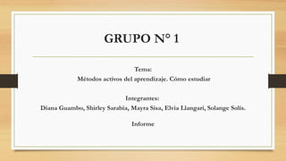 GRUPO N° 1
Tema:
Métodos activos del aprendizaje. Cómo estudiar
Integrantes:
Diana Guambo, Shirley Sarabia, Mayra Sisa, Elvia Llangarí, Solange Solís.
Informe
 