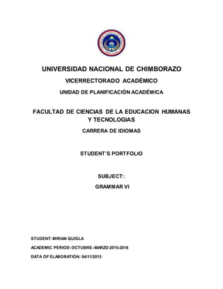 UNIVERSIDAD NACIONAL DE CHIMBORAZO
VICERRECTORADO ACADÉMICO
UNIDAD DE PLANIFICACIÓN ACADÉMICA
FACULTAD DE CIENCIAS DE LA EDUCACION HUMANAS
Y TECNOLOGIAS
CARRERA DE IDIOMAS
STUDENT’S PORTFOLIO
SUBJECT:
GRAMMAR VI
STUDENT:MIRIAN QUIGLA
ACADEMIC PERIOD:OCTUBRE–MARZO 2015-2016
DATA OF ELABORATION: 04/11/2015
 