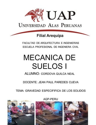 FACULTAD DE ARQUITECTURA E INGENIERIAS
ESCUELA PROFESIONAL DE INGENIERA CIVIL
MECANICA DE
SUELOS I
ALUMNO: CORDOVA QUILCA NEAL
DOCENTE: JEAN PAUL PAREDES CUEVA
TEMA: GRAVEDAD ESPECIFIFICA DE LOS SOLIDOS
AQP-PERU
-2014-
 