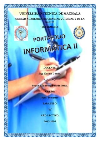 UNIVERSIDAD TECNICA DE MACHALA
UNIDAD ACADEMICA DE CIENCIAS QUIMICAS Y DE LA
SALUD
ENFERMERIA
DOCENTE:
Ing. Karina García.
ALUMNO:
Bryan Alejandro Beltrán Brito.
CURSO:
3cer. Semestre
PARALELO:
“A”
AÑO LECTIVO:
2015-2016