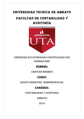 UNIVERSIDAD TECNICA DE AMBATO
 FACULTAD DE CONTABILIDAD Y
            AUDITORÍA




EMpRESAS ECUATORIANAS CERTIFICADAS CON
             NORMAS ISSO

              NOMBRE:

           CRISTIAN BERMEO

               CURSO:

    qUINTO SEMESTRE SEMIpRESENCIAL

              CARRERA:

       CONTABILIDAD Y AUDITORIA

               AMBATO

                2010
 