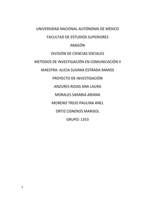 UNIVERSIDAD NACIONAL AUTÓNOMA DE MÉXICO

          FACULTAD DE ESTUDIOS SUPERIORES

                      ARAGÓN

            DIVISIÓN DE CIENCIAS SOCIALES

    METODOS DE INVESTIGACIÓN EN COMUNICACIÓN ll

       MAESTRA: ALICIA SUSANA ESTRADA RAMOS

            PROYECTO DE INVESTIGACIÓN

             ANZURES ROJAS ANA LAURA

              MORALES SARABIA ARIANA

            MORENO TREJO PAULINA ANEL

              ORTIZ CISNEROS MARISOL

                    GRUPO: 1353




1
 
