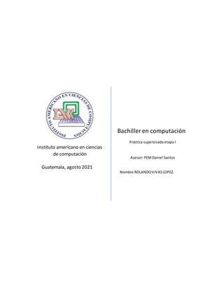 Instituto americano en ciencias
de computación
Guatemala, agosto 2021
Bachiller en computación
Asesor: PEMDaniel Santos
Nombre ROLANDOVIVASLOPEZ.
Practica supervisada etapa I
 